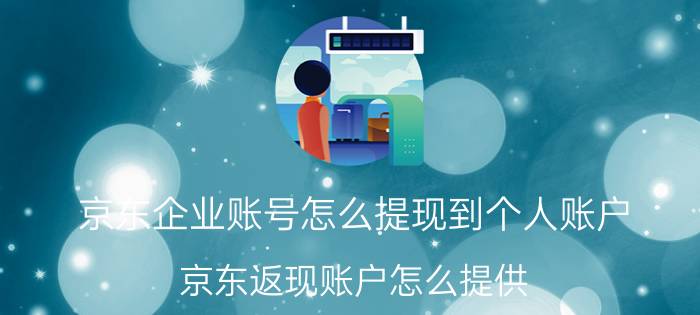 京东企业账号怎么提现到个人账户 京东返现账户怎么提供？